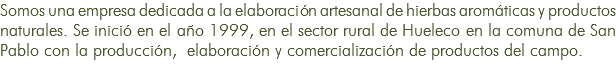 Somos una empresa dedicada a la elaboración artesanal de hierbas aromáticas y productos naturales. Se inició en el año 1999, en el sector rural de Hueleco en la comuna de San Pablo con la producción, elaboración y comercialización de productos del campo. 