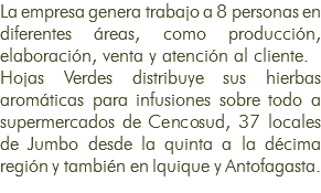 La empresa genera trabajo a 8 personas en diferentes áreas, como producción, elaboración, venta y atención al cliente. Hojas Verdes distribuye sus hierbas aromáticas para infusiones sobre todo a supermercados de Cencosud, 37 locales de Jumbo desde la quinta a la décima región y también en Iquique y Antofagasta.