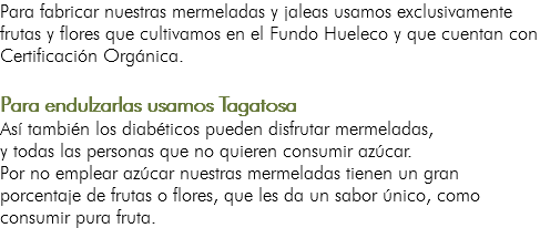 Para fabricar nuestras mermeladas y jaleas usamos exclusivamente frutas y flores que cultivamos en el Fundo Hueleco y que cuentan con Certificación Orgánica. Para endulzarlas usamos Tagatosa Así también los diabéticos pueden disfrutar mermeladas, y todas las personas que no quieren consumir azúcar. Por no emplear azúcar nuestras mermeladas tienen un gran porcentaje de frutas o flores, que les da un sabor único, como consumir pura fruta.