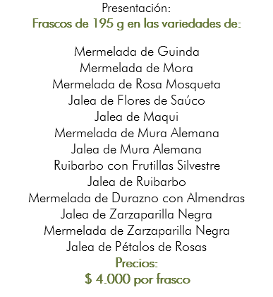 Presentación: Frascos de 195 g en las variedades de: Mermelada de Guinda Mermelada de Mora Mermelada de Rosa Mosqueta Jalea de Flores de Saúco Jalea de Maqui Mermelada de Mura Alemana Jalea de Mura Alemana Ruibarbo con Frutillas Silvestre Jalea de Ruibarbo Mermelada de Durazno con Almendras Jalea de Zarzaparilla Negra Mermelada de Zarzaparilla Negra Jalea de Pétalos de Rosas Precios: $ 4.000 por frasco