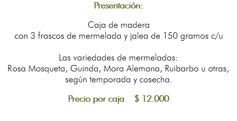 Presentación: Caja de madera con 3 frascos de mermelada y jalea de 150 gramos c/u Las variedades de mermeladas: Rosa Mosqueta, Guinda, Mora Alemana, Ruibarbo u otras, según temporada y cosecha. Precio por caja $ 12.000 